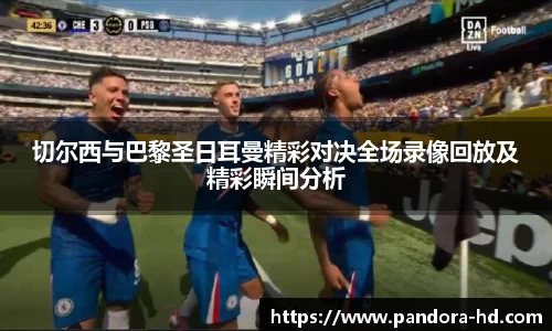 切尔西与巴黎圣日耳曼精彩对决全场录像回放及精彩瞬间分析